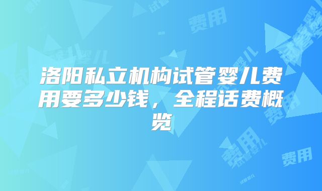 洛阳私立机构试管婴儿费用要多少钱,全程话费概览