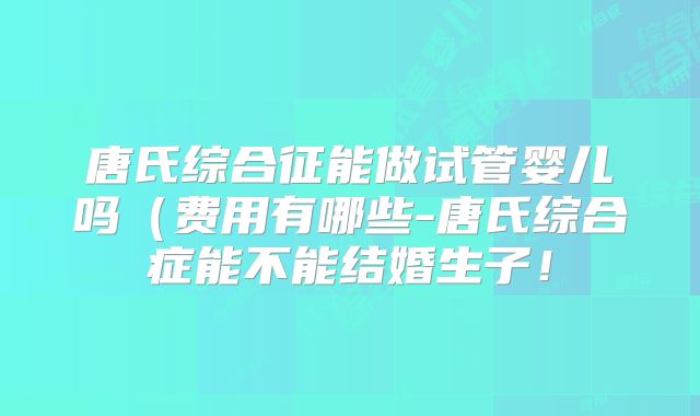 唐氏综合征能做试管婴儿吗（费用有哪些-唐氏综合症能不能结婚生子！
