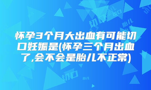 怀孕3个月大出血有可能切口妊娠是(怀孕三个月出血了,会不会是胎儿不正常)
