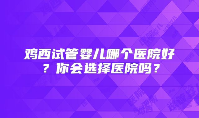 鸡西试管婴儿哪个医院好？你会选择医院吗？