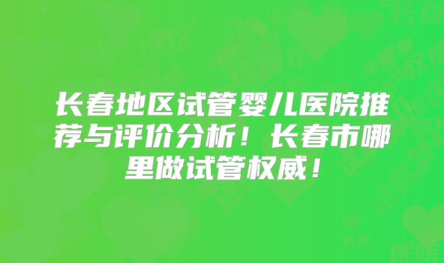 长春地区试管婴儿医院推荐与评价分析!长春市哪里做试管权威!