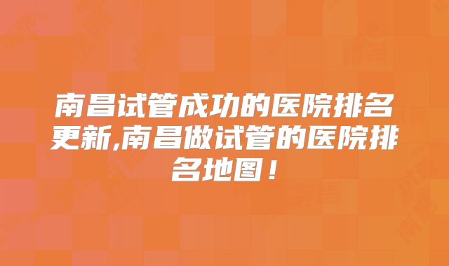 南昌试管成功的医院排名更新,南昌做试管的医院排名地图!