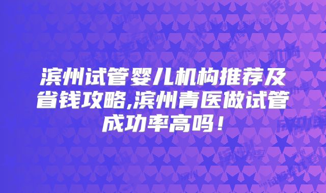 滨州试管婴儿机构推荐及省钱攻略,滨州青医做试管成功率高吗！