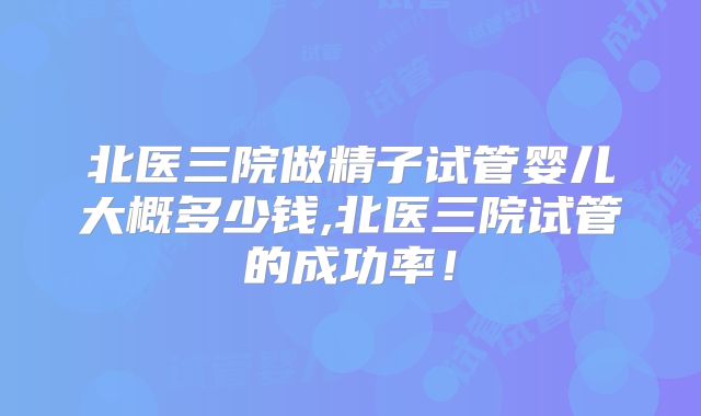 北医三院做精子试管婴儿大概多少钱,北医三院试管的成功率!
