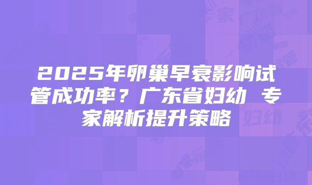 2025年卵巢早衰影响试管成功率？广东省妇幼 专家解析提升策略