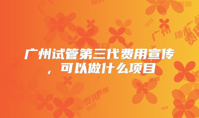 广州试管第三代费用宣传,可以做什么项目