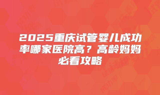 2025重庆试管婴儿成功率哪家医院高？高龄妈妈必看攻略