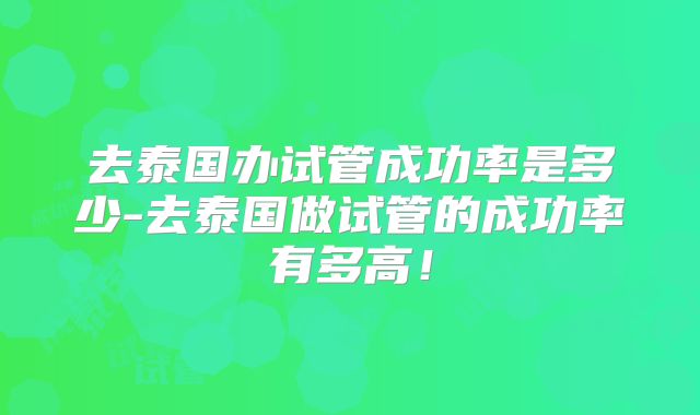 去泰国办试管成功率是多少-去泰国做试管的成功率有多高！