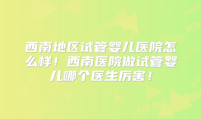 西南地区试管婴儿医院怎么样!西南医院做试管婴儿哪个医生厉害!