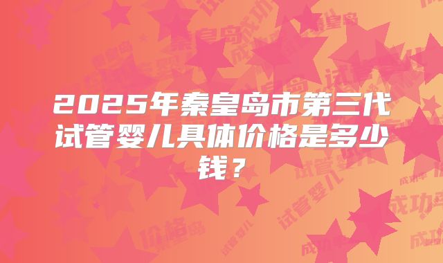 2025年秦皇岛市第三代试管婴儿具体价格是多少钱?