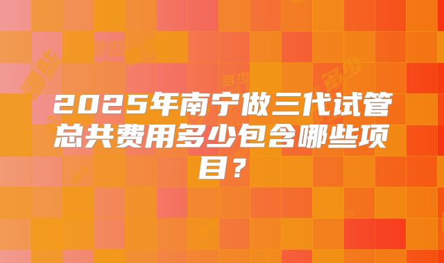 2025年南宁做三代试管总共费用多少包含哪些项目?