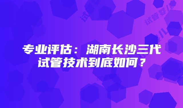 专业评估:湖南长沙三代试管技术到底如何?