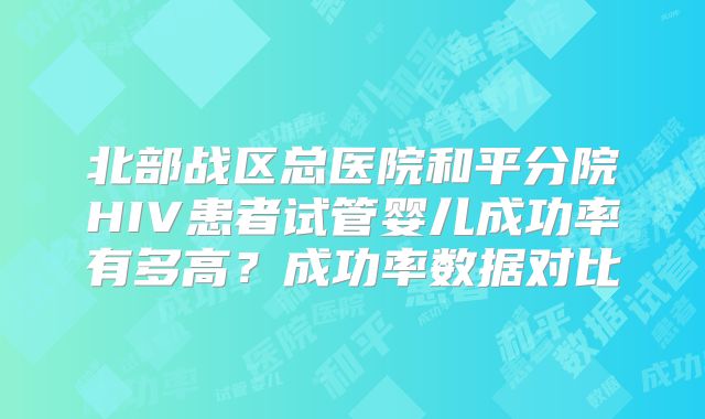 北部战区总医院和平分院HIV患者试管婴儿成功率有多高？成功率数据对比