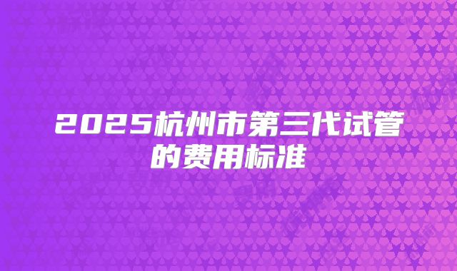 2025杭州市第三代试管的费用标准