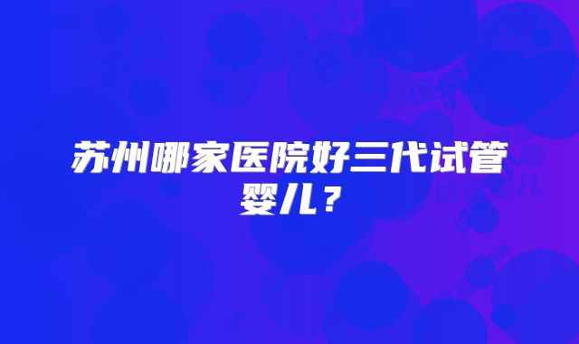 苏州哪家医院好三代试管婴儿?