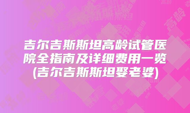 吉尔吉斯斯坦高龄试管医院全指南及详细费用一览(吉尔吉斯斯坦娶老婆)