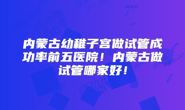 内蒙古幼稚子宫做试管成功率前五医院!内蒙古做试管哪家好!