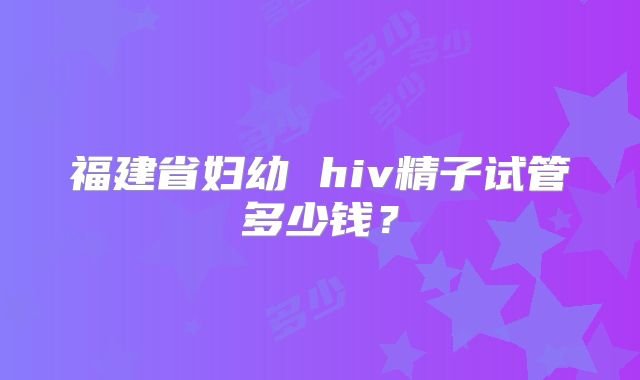 福建省妇幼 hiv精子试管多少钱？