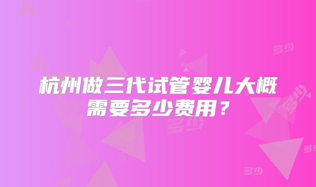 杭州做三代试管婴儿大概需要多少费用?