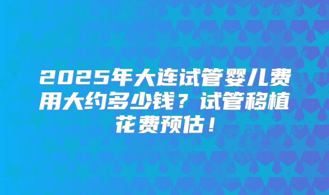 2025年大连试管婴儿费用大约多少钱？试管移植花费预估！