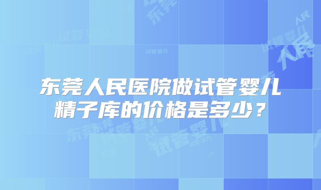 东莞人民医院做试管婴儿精子库的价格是多少?