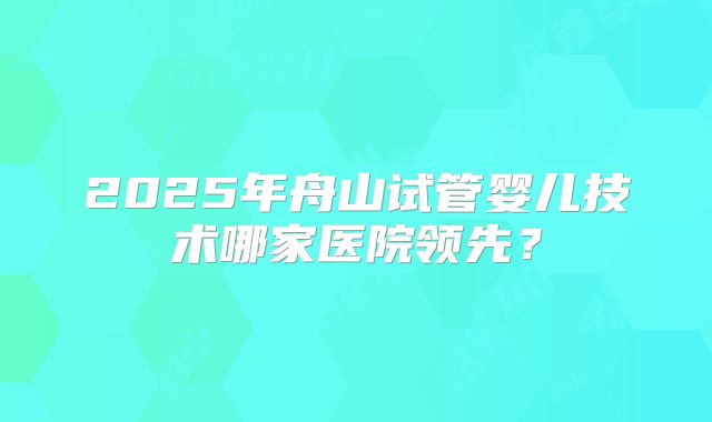 2025年舟山试管婴儿技术哪家医院领先？