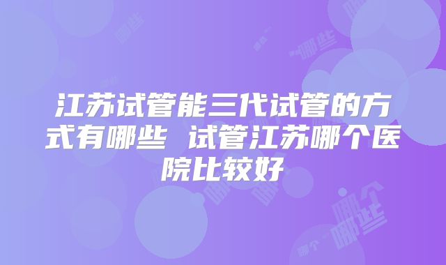 江苏试管能三代试管的方式有哪些 试管江苏哪个医院比较好