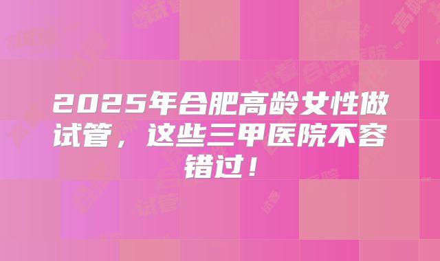 2025年合肥高龄女性做试管，这些三甲医院不容错过！