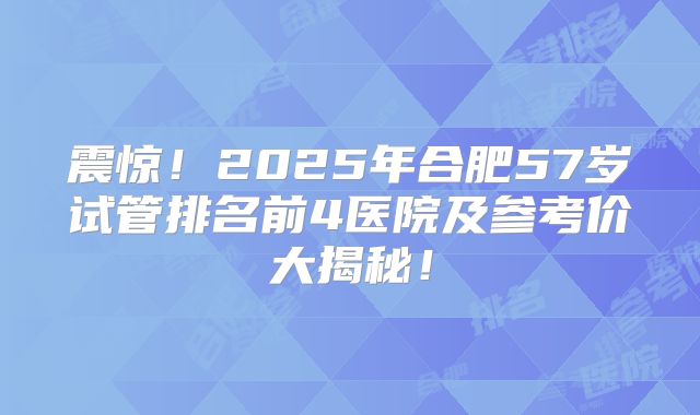 震惊!2025年合肥57岁试管排名前4医院及参考价大揭秘!