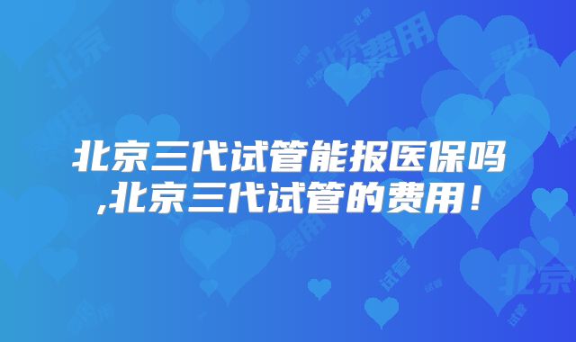 北京三代试管能报医保吗,北京三代试管的费用！