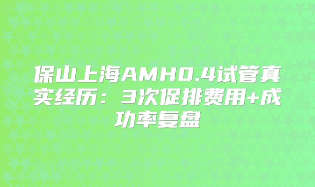 保山上海AMH0.4试管真实经历:3次促排费用+成功率复盘