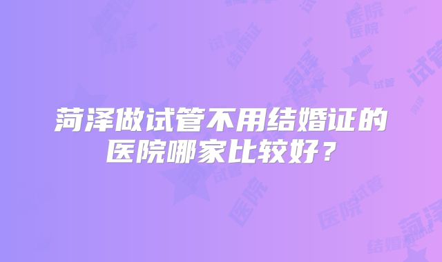 菏泽做试管不用结婚证的医院哪家比较好?