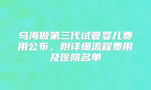 乌海做第三代试管婴儿费用公布，附详细流程费用及医院名单