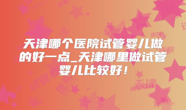 天津哪个医院试管婴儿做的好一点_天津哪里做试管婴儿比较好！