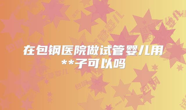 在包钢医院做试管婴儿用**子可以吗