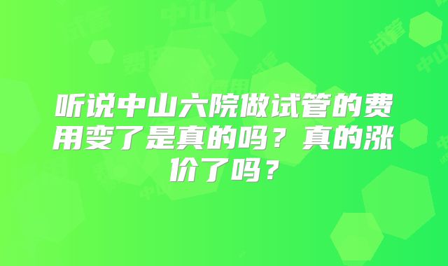 听说中山六院做试管的费用变了是真的吗？真的涨价了吗？