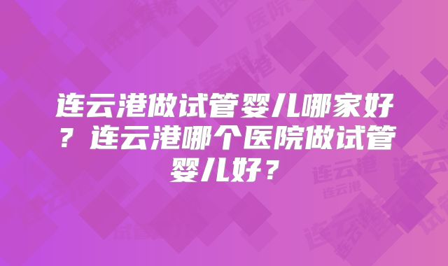 连云港做试管婴儿哪家好?连云港哪个医院做试管婴儿好?
