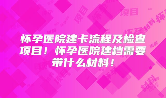 怀孕医院建卡流程及检查项目！怀孕医院建档需要带什么材料！