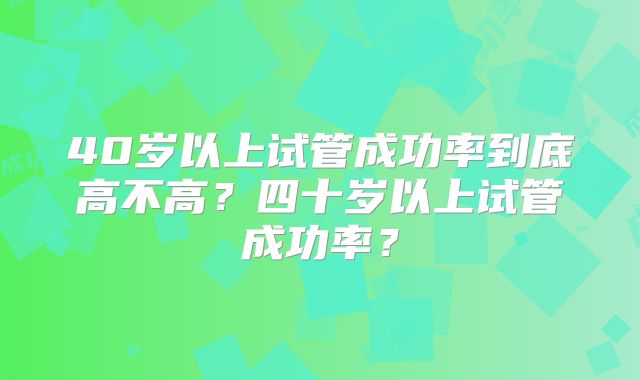 40岁以上试管成功率到底高不高?四十岁以上试管成功率?