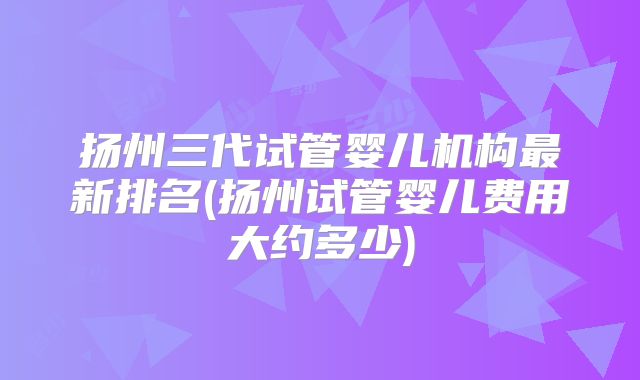 扬州三代试管婴儿机构最新排名(扬州试管婴儿费用大约多少)