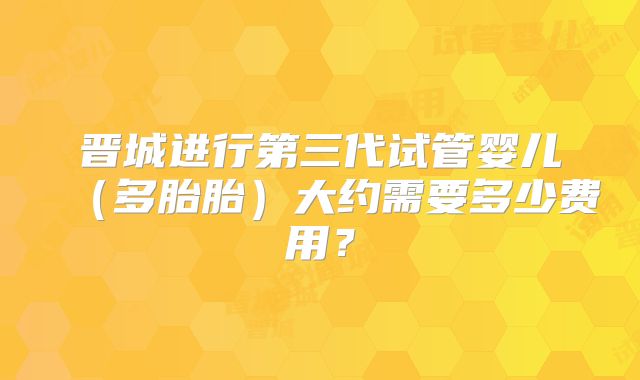 晋城进行第三代试管婴儿（多胎胎）大约需要多少费用？