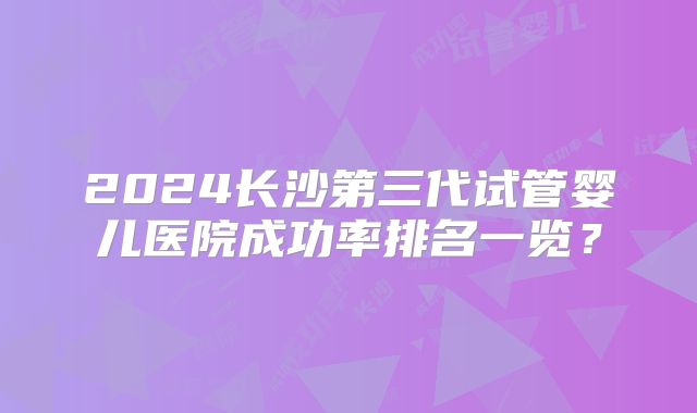 2024长沙第三代试管婴儿医院成功率排名一览?
