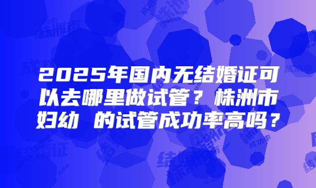2025年国内无结婚证可以去哪里做试管?株洲市妇幼 的试管成功率高吗?