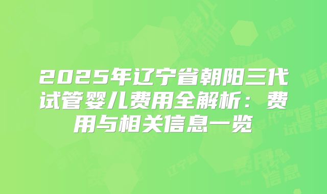 2025年辽宁省朝阳三代试管婴儿费用全解析:费用与相关信息一览