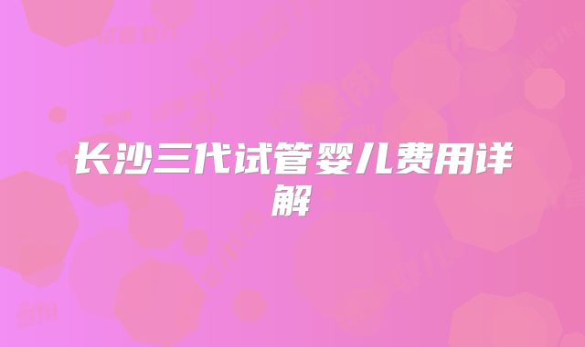 长沙三代试管婴儿费用详解