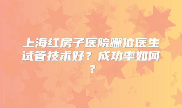 上海红房子医院哪位医生试管技术好？成功率如何？
