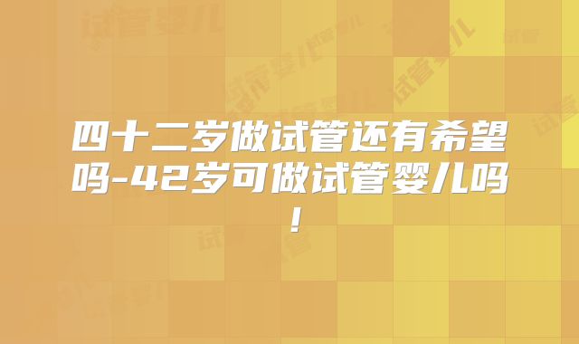 四十二岁做试管还有希望吗-42岁可做试管婴儿吗！