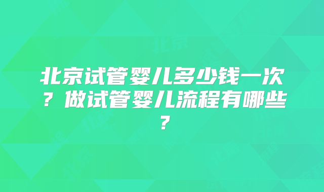 北京试管婴儿多少钱一次？做试管婴儿流程有哪些？