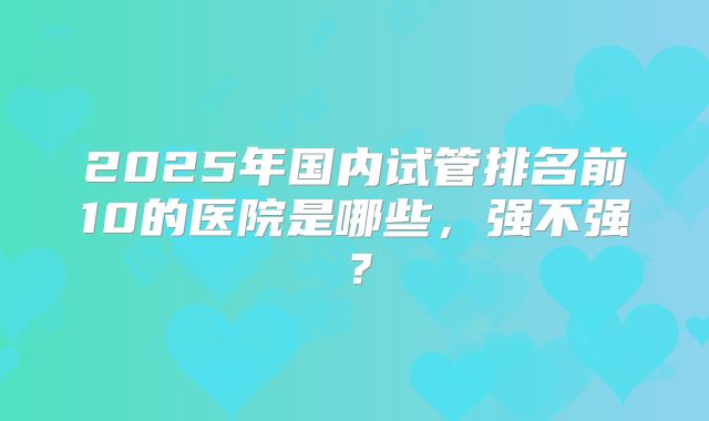 2025年国内试管排名前10的医院是哪些，强不强？