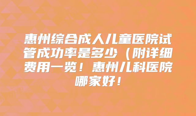 惠州综合成人儿童医院试管成功率是多少（附详细费用一览！惠州儿科医院哪家好！